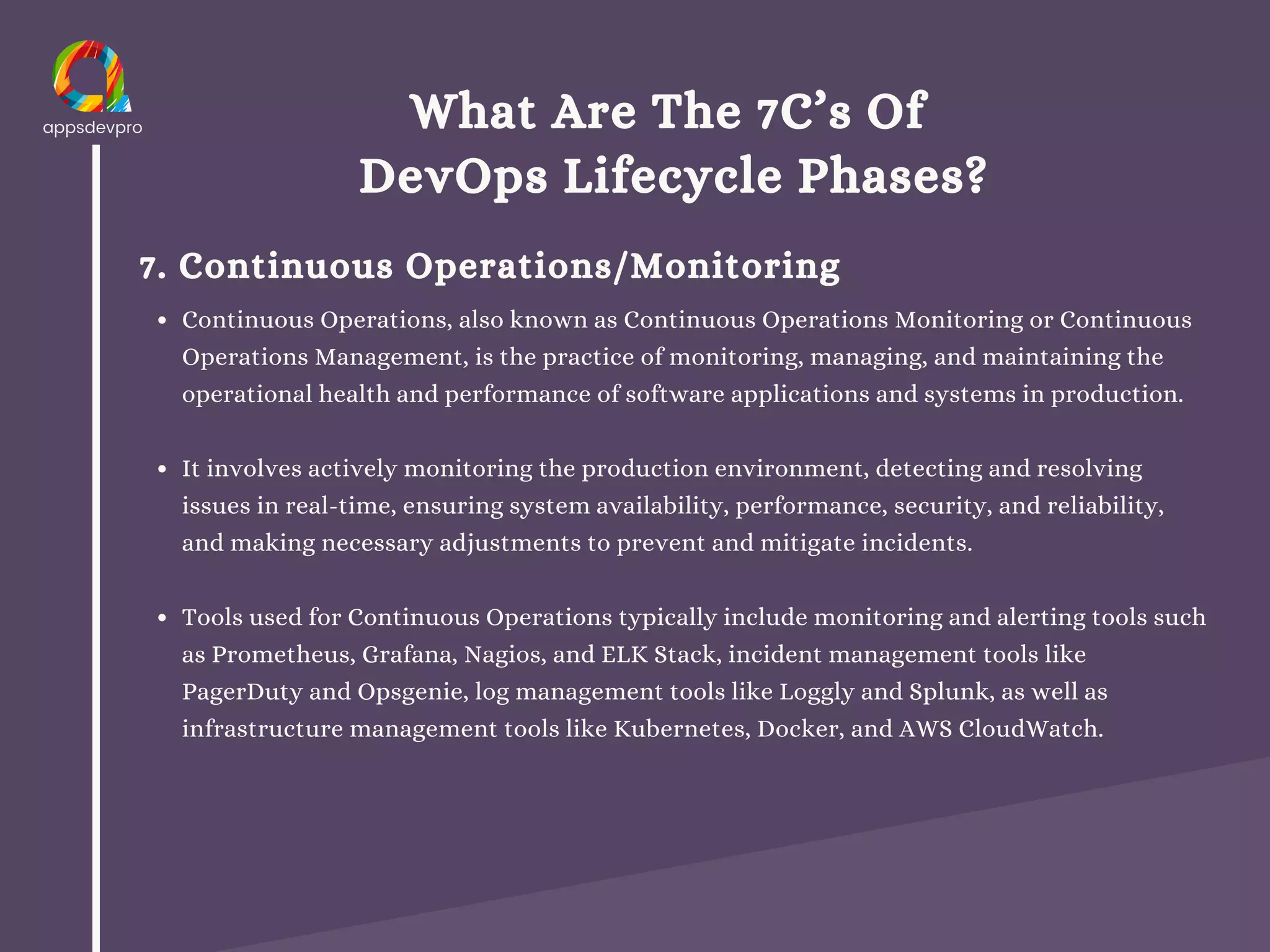 What Are The 7C’s Of
DevOps Lifecycle Phases?
7. Continuous Operations/Monitoring
Continuous Operations, also known as Continuous Operations Monitoring or Continuous
Operations Management, is the practice of monitoring, managing, and maintaining the
operational health and performance of software applications and systems in production.
It involves actively monitoring the production environment, detecting and resolving
issues in real-time, ensuring system availability, performance, security, and reliability,
and making necessary adjustments to prevent and mitigate incidents.
Tools used for Continuous Operations typically include monitoring and alerting tools such
as Prometheus, Grafana, Nagios, and ELK Stack, incident management tools like
PagerDuty and Opsgenie, log management tools like Loggly and Splunk, as well as
infrastructure management tools like Kubernetes, Docker, and AWS CloudWatch.
 