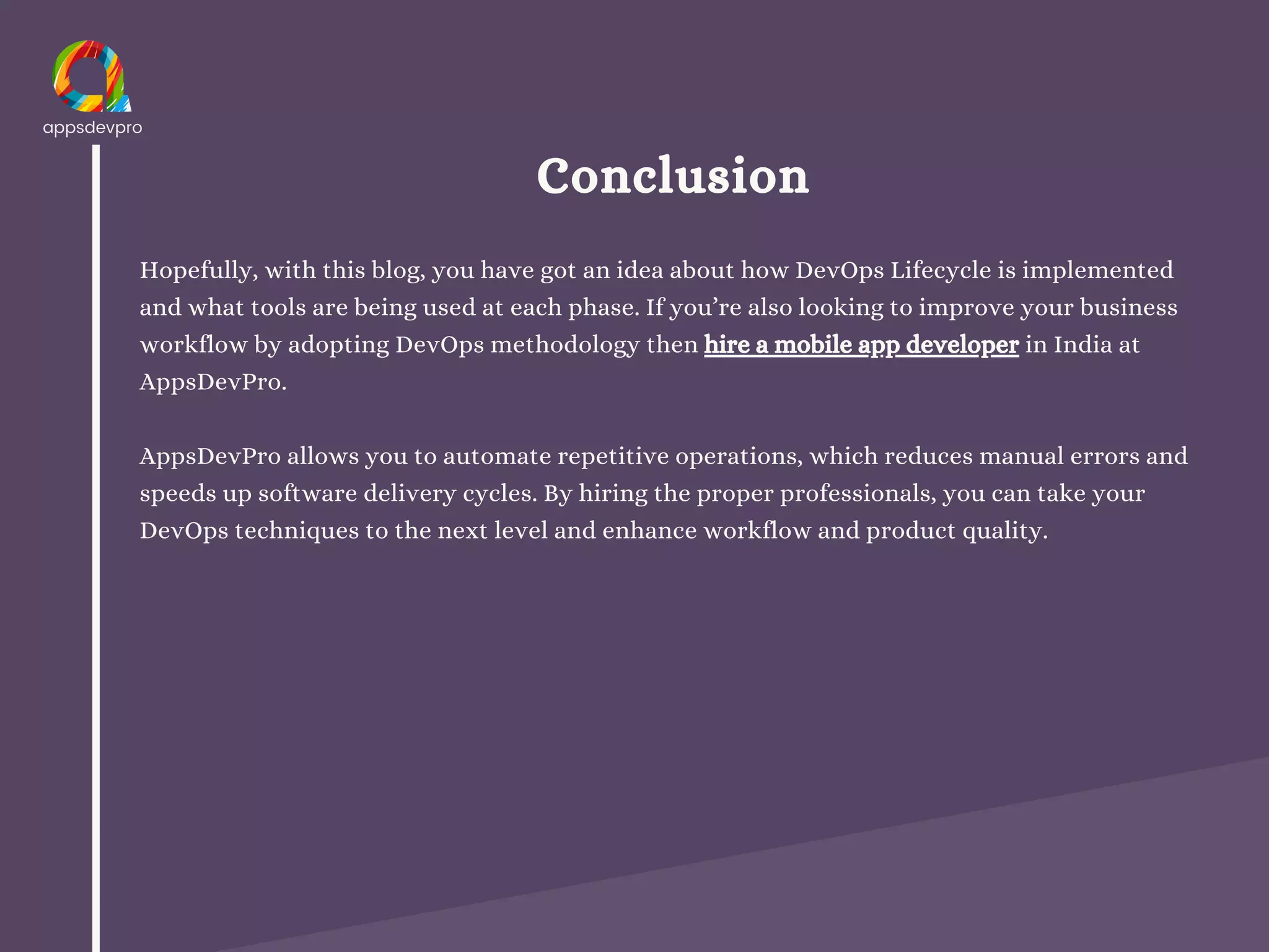 Conclusion
Hopefully, with this blog, you have got an idea about how DevOps Lifecycle is implemented
and what tools are being used at each phase. If you’re also looking to improve your business
workflow by adopting DevOps methodology then hire a mobile app developer in India at
AppsDevPro.
AppsDevPro allows you to automate repetitive operations, which reduces manual errors and
speeds up software delivery cycles. By hiring the proper professionals, you can take your
DevOps techniques to the next level and enhance workflow and product quality.
 