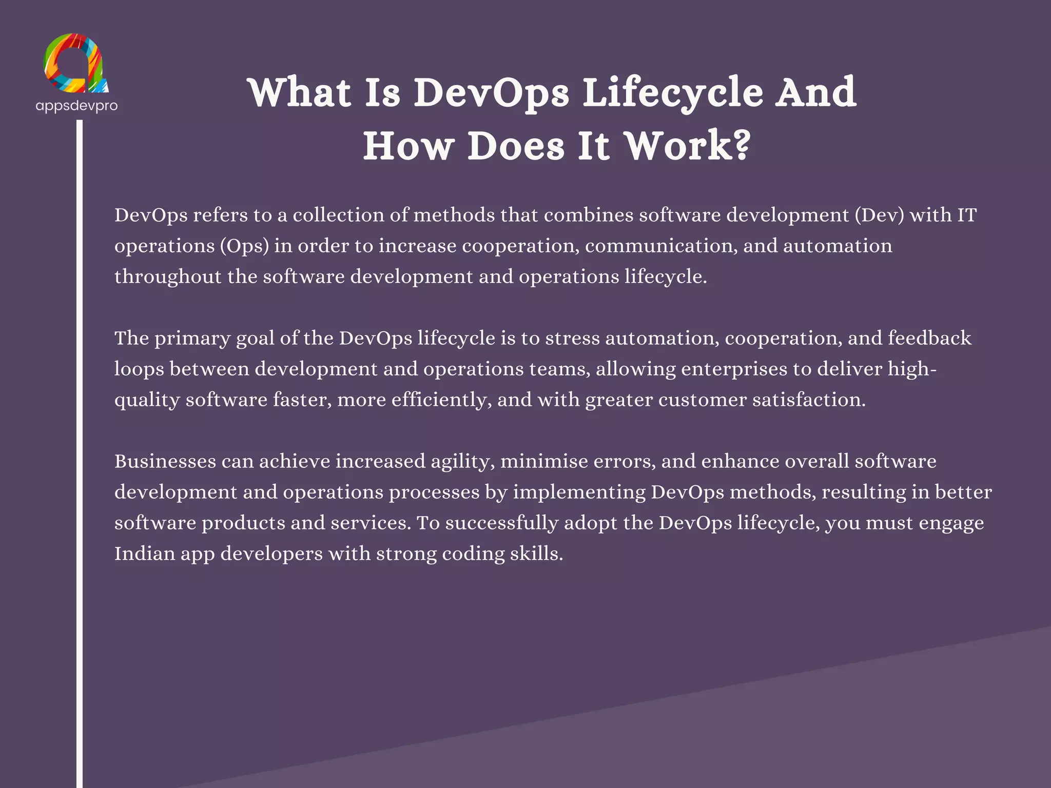 What Is DevOps Lifecycle And
How Does It Work?
DevOps refers to a collection of methods that combines software development (Dev) with IT
operations (Ops) in order to increase cooperation, communication, and automation
throughout the software development and operations lifecycle.
The primary goal of the DevOps lifecycle is to stress automation, cooperation, and feedback
loops between development and operations teams, allowing enterprises to deliver high-
quality software faster, more efficiently, and with greater customer satisfaction.
Businesses can achieve increased agility, minimise errors, and enhance overall software
development and operations processes by implementing DevOps methods, resulting in better
software products and services. To successfully adopt the DevOps lifecycle, you must engage
Indian app developers with strong coding skills.
 