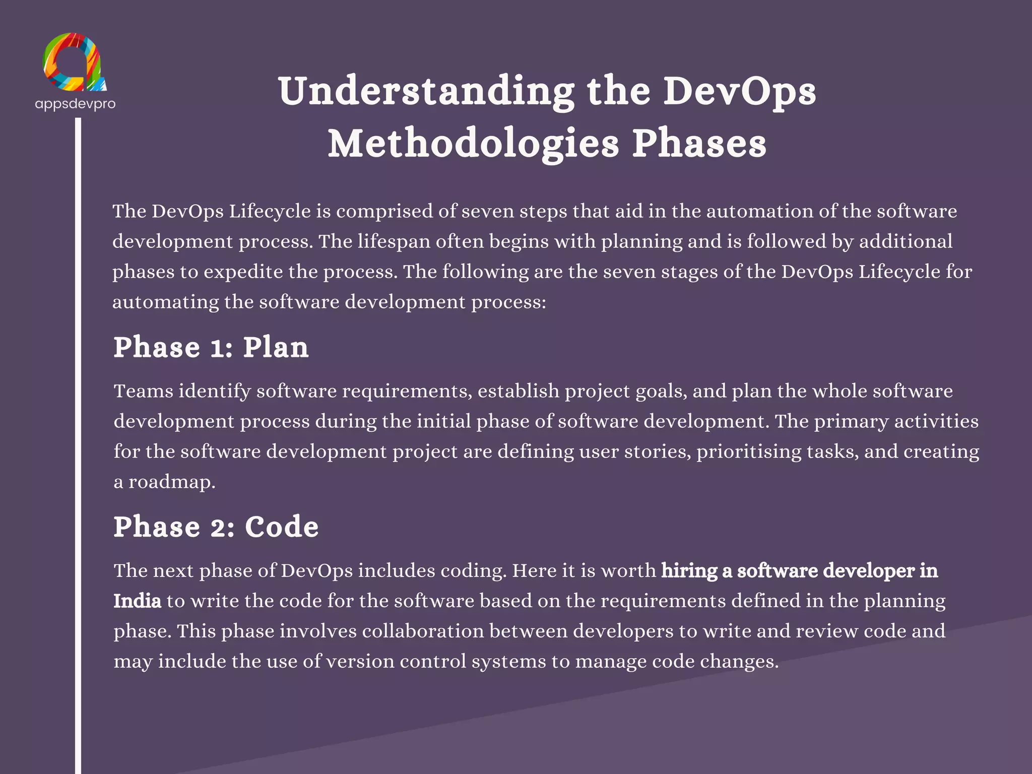 Understanding the DevOps
Methodologies Phases
The DevOps Lifecycle is comprised of seven steps that aid in the automation of the software
development process. The lifespan often begins with planning and is followed by additional
phases to expedite the process. The following are the seven stages of the DevOps Lifecycle for
automating the software development process:
Phase 1: Plan
Teams identify software requirements, establish project goals, and plan the whole software
development process during the initial phase of software development. The primary activities
for the software development project are defining user stories, prioritising tasks, and creating
a roadmap.
Phase 2: Code
The next phase of DevOps includes coding. Here it is worth hiring a software developer in
India to write the code for the software based on the requirements defined in the planning
phase. This phase involves collaboration between developers to write and review code and
may include the use of version control systems to manage code changes.
 