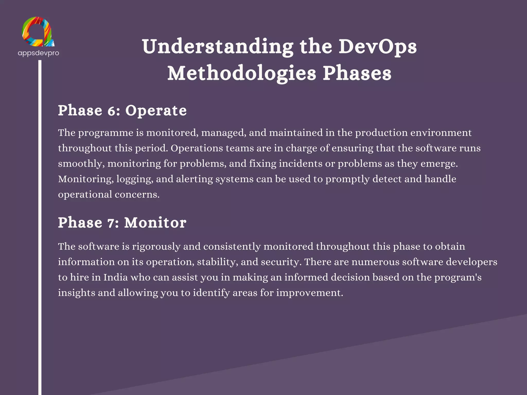 Understanding the DevOps
Methodologies Phases
Phase 6: Operate
The programme is monitored, managed, and maintained in the production environment
throughout this period. Operations teams are in charge of ensuring that the software runs
smoothly, monitoring for problems, and fixing incidents or problems as they emerge.
Monitoring, logging, and alerting systems can be used to promptly detect and handle
operational concerns.
Phase 7: Monitor
The software is rigorously and consistently monitored throughout this phase to obtain
information on its operation, stability, and security. There are numerous software developers
to hire in India who can assist you in making an informed decision based on the program's
insights and allowing you to identify areas for improvement.
 