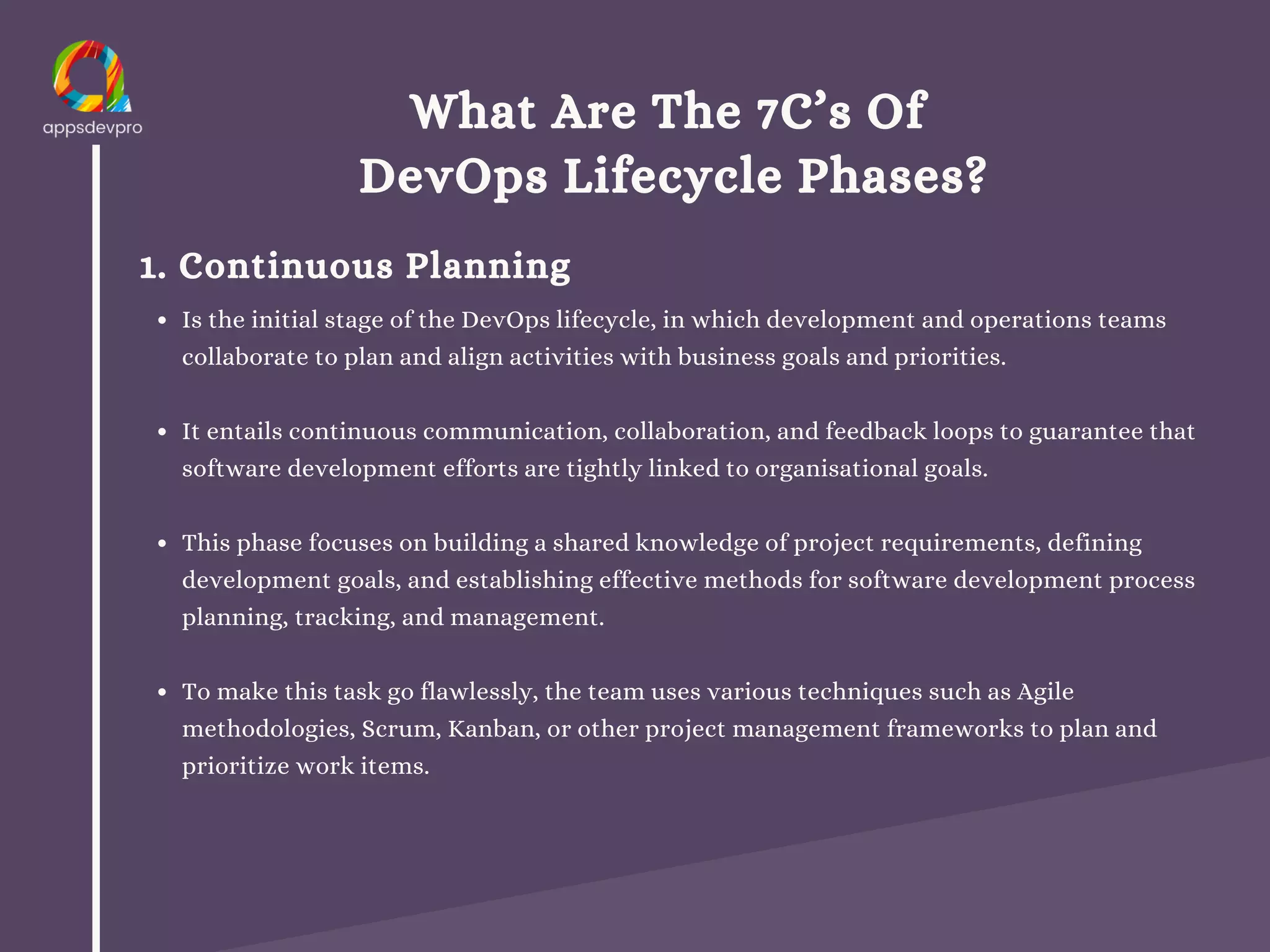 What Are The 7C’s Of
DevOps Lifecycle Phases?
1. Continuous Planning
Is the initial stage of the DevOps lifecycle, in which development and operations teams
collaborate to plan and align activities with business goals and priorities.
It entails continuous communication, collaboration, and feedback loops to guarantee that
software development efforts are tightly linked to organisational goals.
This phase focuses on building a shared knowledge of project requirements, defining
development goals, and establishing effective methods for software development process
planning, tracking, and management.
To make this task go flawlessly, the team uses various techniques such as Agile
methodologies, Scrum, Kanban, or other project management frameworks to plan and
prioritize work items.
 