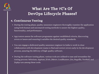 What Are The 7C’s Of
DevOps Lifecycle Phases?
4. Continuous Testing
During the testing phase, quality assurance engineers thoroughly examine the application
using both human and automated testing methods to assure the highest quality,
functionality, and performance.
App testers assess the software programme against established criteria, discovering
errors or issues and ensuring it satisfies the desired quality standards.
You can engage a dedicated quality assurance engineer in India to work in close
collaboration with development teams to find and correct errors early in the development
process, assuring the delivery of high-quality software.
During the software testing phase, various tools are utilised to ease and streamline the
testing process. Selenium, Appium, JUnit, JMeter, LoadRunner, Jira, Bugzilla, TestRail, and
Zephyr are among these tools.
 