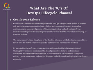 What Are The 7C’s Of
DevOps Lifecycle Phases?
5. Continuous Release
Continuous Release is an important part of the DevOps lifecycle since it aims to release
software changes to production in an efficient and automated manner. It entails a
continuous and automated process of developing, testing, and delivering software
modifications to production settings in order to ensure that the software is always up to
date and reliable.
The basic reason behind this phase of the DevOps Lifecycle is it helps businesses achieve
faster time-to-market, improved quality, and increased customer satisfaction.
By automating the software release process and ensuring that changes are tested
thoroughly, businesses can reduce the risk of production failures and minimize
downtime. With the continuous release, it becomes easier for businesses to respond
quickly to customer needs and market demands and able to deliver high-quality software
products.
 