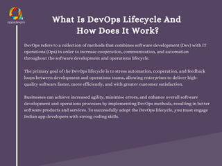 What Is DevOps Lifecycle And
How Does It Work?
DevOps refers to a collection of methods that combines software development (Dev) with IT
operations (Ops) in order to increase cooperation, communication, and automation
throughout the software development and operations lifecycle.
The primary goal of the DevOps lifecycle is to stress automation, cooperation, and feedback
loops between development and operations teams, allowing enterprises to deliver high-
quality software faster, more efficiently, and with greater customer satisfaction.
Businesses can achieve increased agility, minimise errors, and enhance overall software
development and operations processes by implementing DevOps methods, resulting in better
software products and services. To successfully adopt the DevOps lifecycle, you must engage
Indian app developers with strong coding skills.
 