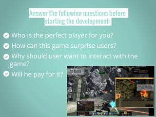 Answer the following questions before
starting the development:
Who is the perfect player for you?
How can this game surprise users?
Why should user want to interact with the
game?
Will he pay for it?
 