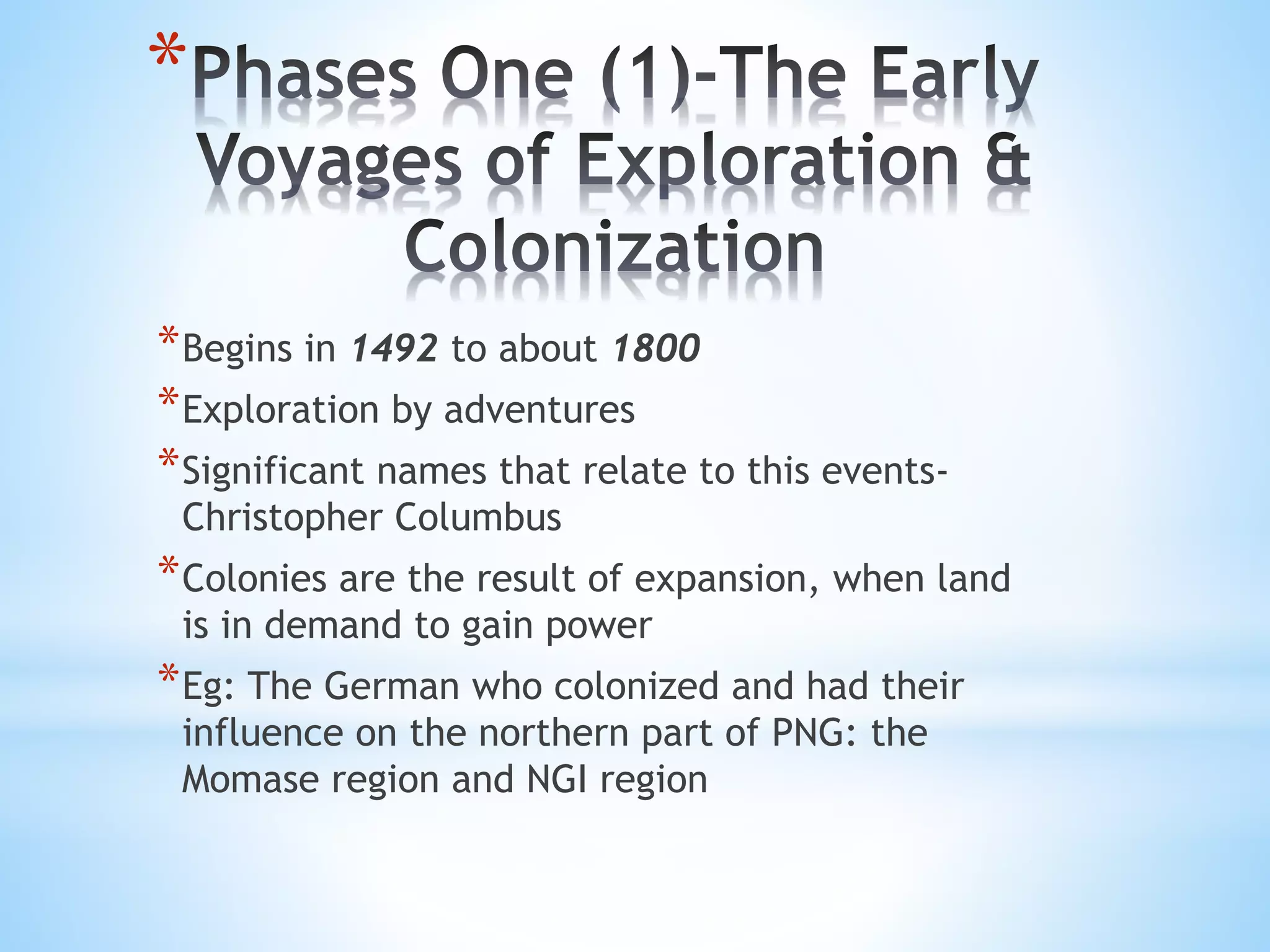 *
*Begins in 1492 to about 1800
*Exploration by adventures
*Significant names that relate to this events-
Christopher Columbus
*Colonies are the result of expansion, when land
is in demand to gain power
*Eg: The German who colonized and had their
influence on the northern part of PNG: the
Momase region and NGI region
 