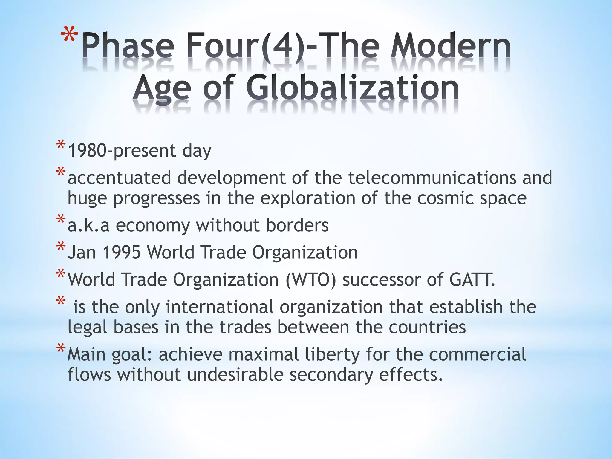 *
*1980-present day
*accentuated development of the telecommunications and
huge progresses in the exploration of the cosmic space
*a.k.a economy without borders
*Jan 1995 World Trade Organization
*World Trade Organization (WTO) successor of GATT.
* is the only international organization that establish the
legal bases in the trades between the countries
*Main goal: achieve maximal liberty for the commercial
flows without undesirable secondary effects.
 