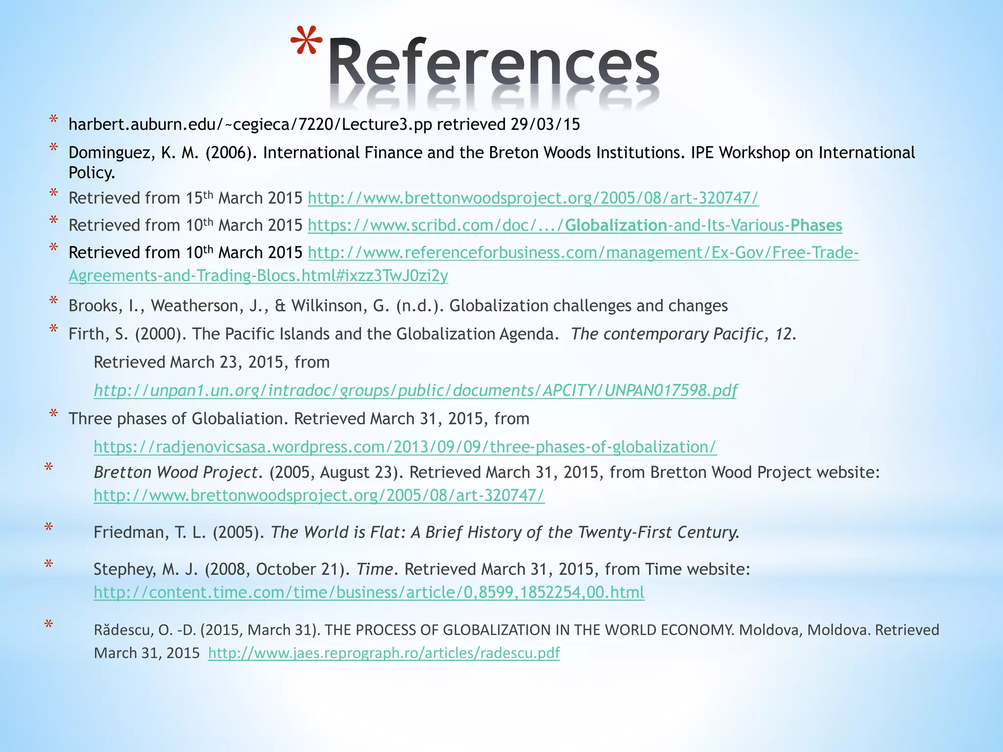 *
* harbert.auburn.edu/~cegieca/7220/Lecture3.pp retrieved 29/03/15
* Dominguez, K. M. (2006). International Finance and the Breton Woods Institutions. IPE Workshop on International
Policy.
* Retrieved from 15th March 2015 http://www.brettonwoodsproject.org/2005/08/art-320747/
* Retrieved from 10th March 2015 https://www.scribd.com/doc/.../Globalization-and-Its-Various-Phases
* Retrieved from 10th March 2015 http://www.referenceforbusiness.com/management/Ex-Gov/Free-Trade-
Agreements-and-Trading-Blocs.html#ixzz3TwJ0zi2y
* Brooks, I., Weatherson, J., & Wilkinson, G. (n.d.). Globalization challenges and changes
* Firth, S. (2000). The Pacific Islands and the Globalization Agenda. The contemporary Pacific, 12.
Retrieved March 23, 2015, from
http://unpan1.un.org/intradoc/groups/public/documents/APCITY/UNPAN017598.pdf
* Three phases of Globaliation. Retrieved March 31, 2015, from
https://radjenovicsasa.wordpress.com/2013/09/09/three-phases-of-globalization/
* Bretton Wood Project. (2005, August 23). Retrieved March 31, 2015, from Bretton Wood Project website:
http://www.brettonwoodsproject.org/2005/08/art-320747/
* Friedman, T. L. (2005). The World is Flat: A Brief History of the Twenty-First Century.
* Stephey, M. J. (2008, October 21). Time. Retrieved March 31, 2015, from Time website:
http://content.time.com/time/business/article/0,8599,1852254,00.html
* Rădescu, O. -D. (2015, March 31). THE PROCESS OF GLOBALIZATION IN THE WORLD ECONOMY. Moldova, Moldova. Retrieved
March 31, 2015 http://www.jaes.reprograph.ro/articles/radescu.pdf
 