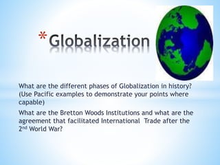 What are the different phases of Globalization in history?
(Use Pacific examples to demonstrate your points where
capable)
What are the Bretton Woods Institutions and what are the
agreement that facilitated International Trade after the
2nd World War?
*
 