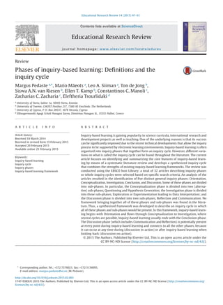 Review
Phases of inquiry-based learning: Deﬁnitions and the
inquiry cycle
Margus Pedaste a,
*, Mario Mäeots a
, Leo A. Siiman a
, Ton de Jong b
,
Siswa A.N. van Riesen b
, Ellen T. Kamp b
, Constantinos C. Manoli c
,
Zacharias C. Zacharia c
, Eleftheria Tsourlidaki d
a University of Tartu, Salme 1a, 50103 Tartu, Estonia
b University of Twente, GW/IST Postbus 217, 7500 AE Enschede, The Netherlands
c
University of Cyprus, P. O. Box 20537, 1678 Nicosia, Cyprus
d Ellinogermaniki Agogi Scholi Panagea Savva, Dimitriou Panagea St., 15351 Pallini, Greece
A R T I C L E I N F O
Article history:
Received 18 March 2014
Received in revised form 19 February 2015
Accepted 20 February 2015
Available online 25 February 2015
Keywords:
Inquiry-based learning
Inquiry cycle
Inquiry phases
Inquiry-based learning framework
A B S T R A C T
Inquiry-based learning is gaining popularity in science curricula, international research and
development projects as well as teaching. One of the underlying reasons is that its success
can be signiﬁcantly improved due to the recent technical developments that allow the inquiry
process to be supported by electronic learning environments. Inquiry-based learning is often
organized into inquiry phases that together form an inquiry cycle. However, different varia-
tions on what is called the inquiry cycle can be found throughout the literature. The current
article focuses on identifying and summarizing the core features of inquiry-based learn-
ing by means of a systematic literature review and develops a synthesized inquiry cycle
that combines the strengths of existing inquiry-based learning frameworks. The review was
conducted using the EBSCO host Library; a total of 32 articles describing inquiry phases
or whole inquiry cycles were selected based on speciﬁc search criteria. An analysis of the
articles resulted in the identiﬁcation of ﬁve distinct general inquiry phases: Orientation,
Conceptualization, Investigation, Conclusion, and Discussion. Some of these phases are divided
into sub-phases. In particular, the Conceptualization phase is divided into two (alterna-
tive) sub-phases, Questioning and Hypothesis Generation; the Investigation phase is divided
into three sub-phases, Exploration or Experimentation leading to Data Interpretation; and
the Discussion phase is divided into two sub-phases, Reﬂection and Communication. No
framework bringing together all of these phases and sub-phases was found in the litera-
ture. Thus, a synthesized framework was developed to describe an inquiry cycle in which
all of these phases and sub-phases would be present. In this framework, inquiry-based learn-
ing begins with Orientation and ﬂows through Conceptualization to Investigation, where
several cycles are possible. Inquiry-based learning usually ends with the Conclusion phase.
The Discussion phase (which includes Communication and Reﬂection) is potentially present
at every point during inquiry-based learning and connects to all the other phases, because
it can occur at any time during (discussion in-action) or after inquiry-based learning when
looking back (discussion on-action).
© 2015 The Authors. Published by Elsevier Ltd. This is an open access article under the
CC BY-NC-ND license (http://creativecommons.org/licenses/by-nc-nd/4.0/).
* Corresponding author. Tel.: +372 7376021; fax: +372 5156095.
E-mail address: margus.pedaste@ut.ee (M. Pedaste).
http://dx.doi.org/10.1016/j.edurev.2015.02.003
1747-938X/© 2015 The Authors. Published by Elsevier Ltd. This is an open access article under the CC BY-NC-ND license (http://creativecommons.org/
licenses/by-nc-nd/4.0/).
Educational Research Review 14 (2015) 47–61
Contents lists available at ScienceDirect
Educational Research Review
journal homepage: www.elsevier.com/locate/edurev
 
