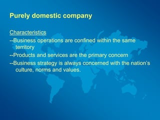 Purely domestic company
Characteristics
--Business operations are confined within the same
territory
--Products and services are the primary concern
--Business strategy is always concerned with the nation’s
culture, norms and values.
 