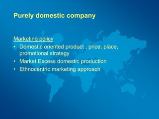 Purely domestic company
Marketing policy
• Domestic oriented product , price, place,
promotional strategy
• Market Excess domestic production
• Ethnocentric marketing approach
 