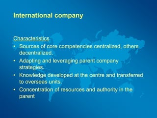 International company
Characteristics
• Sources of core competencies centralized, others
decentralized.
• Adapting and leveraging parent company
strategies.
• Knowledge developed at the centre and transferred
to overseas units.
• Concentration of resources and authority in the
parent
 