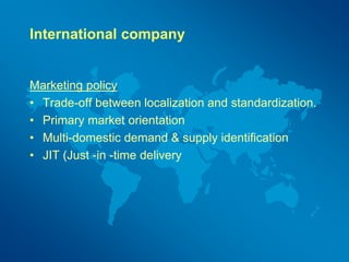 International company
Marketing policy
• Trade-off between localization and standardization.
• Primary market orientation
• Multi-domestic demand & supply identification
• JIT (Just -in -time delivery
 