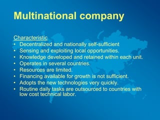 Multinational company
Characteristic
• Decentralized and nationally self-sufficient
• Sensing and exploiting local opportunities.
• Knowledge developed and retained within each unit.
• Operates in several countries.
• Resources are limited.
• Financing available for growth is not sufficient.
• Adopts the new technologies very quickly.
• Routine daily tasks are outsourced to countries with
low cost technical labor.
 