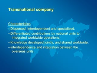 Transnational company
Characteristics
--Dispersed, interdependent and specialized.
--Differentiated contributions by national units to
integrated worldwide operations.
--Knowledge developed jointly, and shared worldwide.
--interdependence and integration between the
overseas units.
 