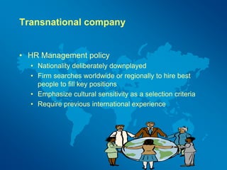 Transnational company
• HR Management policy
• Nationality deliberately downplayed
• Firm searches worldwide or regionally to hire best
people to fill key positions
• Emphasize cultural sensitivity as a selection criteria
• Require previous international experience
 
