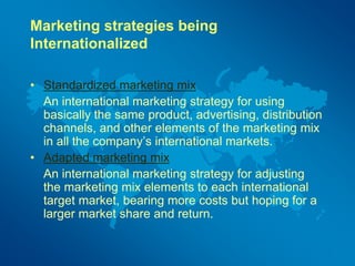 Marketing strategies being
Internationalized
• Standardized marketing mix
An international marketing strategy for using
basically the same product, advertising, distribution
channels, and other elements of the marketing mix
in all the company’s international markets.
• Adapted marketing mix
An international marketing strategy for adjusting
the marketing mix elements to each international
target market, bearing more costs but hoping for a
larger market share and return.
 