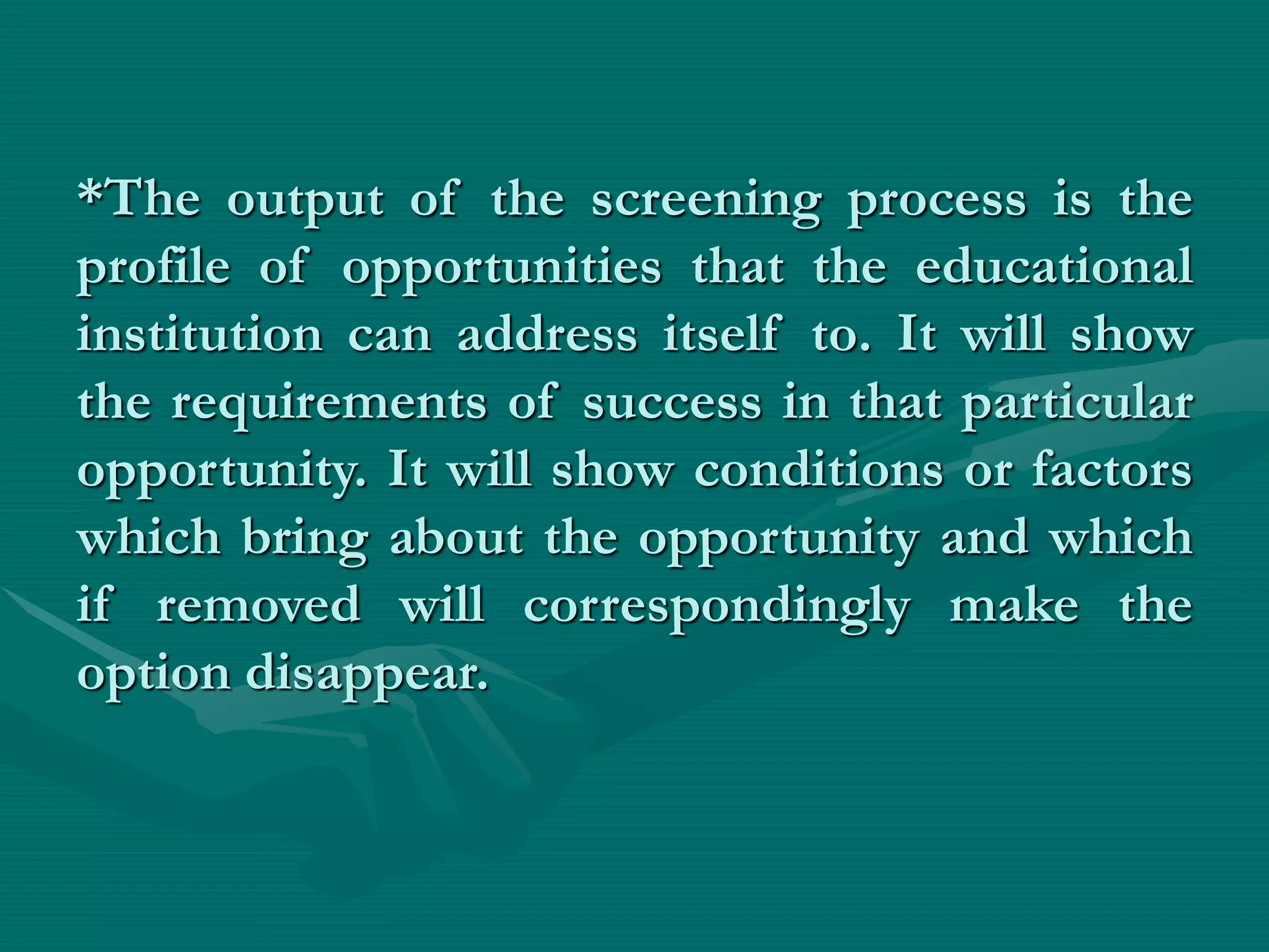*The output of the screening process is the
profile of opportunities that the educational
institution can address itself to. It will show
the requirements of success in that particular
opportunity. It will show conditions or factors
which bring about the opportunity and which
if removed will correspondingly make the
option disappear.
 