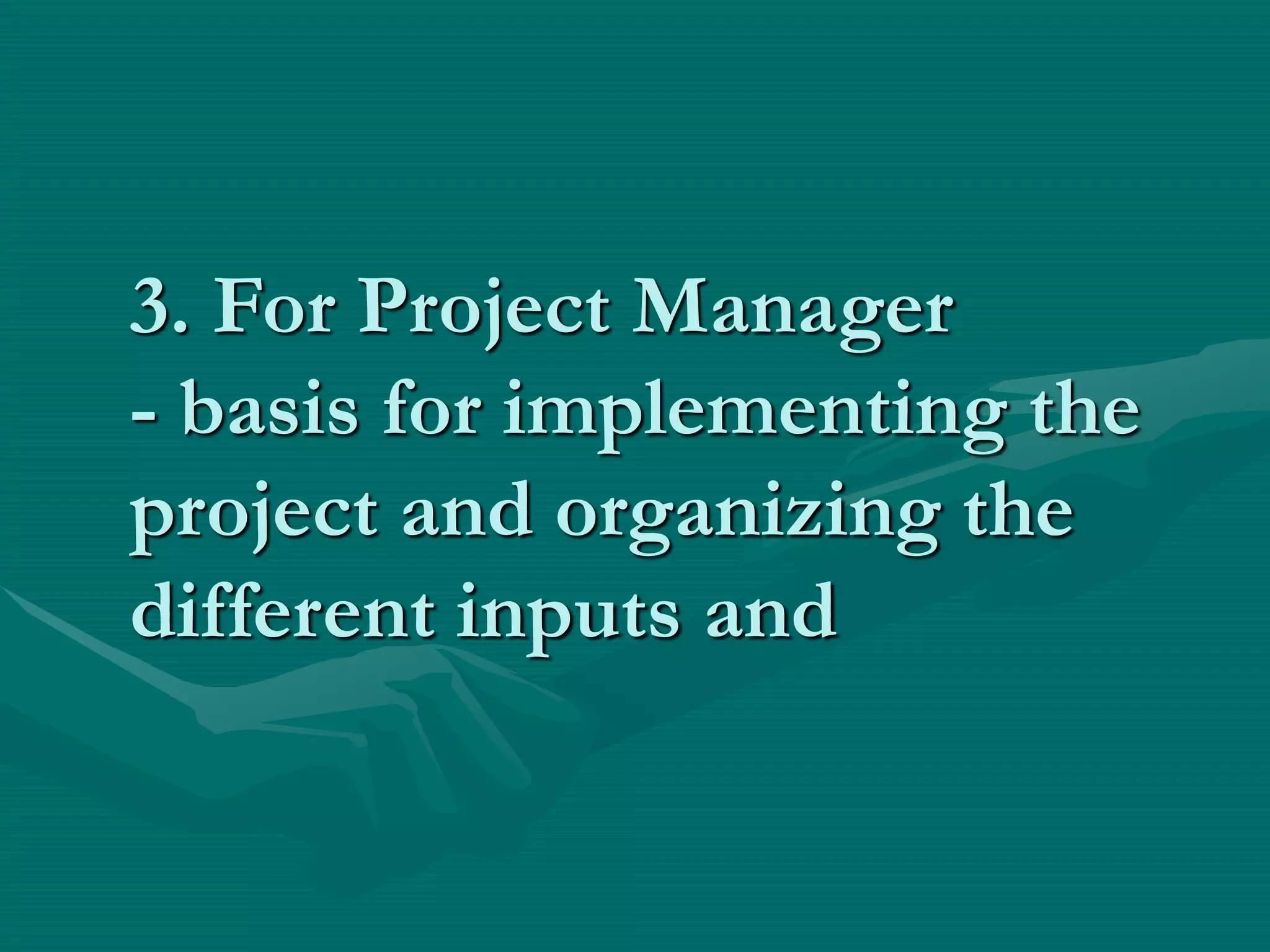 3. For Project Manager
- basis for implementing the
project and organizing the
different inputs and
 