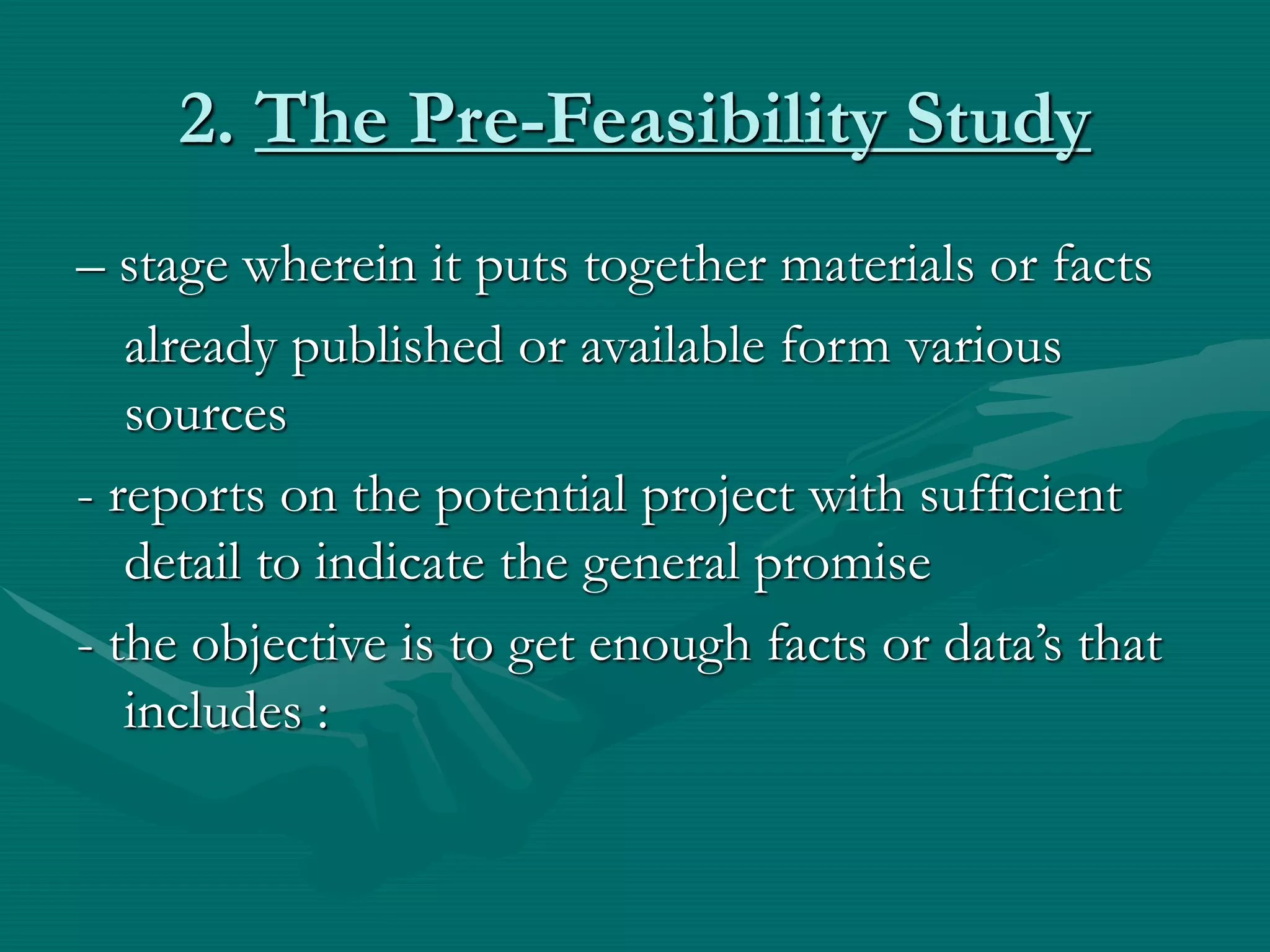 2. The Pre-Feasibility Study
– stage wherein it puts together materials or facts
already published or available form various
sources
- reports on the potential project with sufficient
detail to indicate the general promise
- the objective is to get enough facts or data’s that
includes :
 