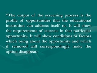 *The output of the screening process is the
profile of opportunities that the educational
institution can address itself to. It will show
the requirements of success in that particular
opportunity. It will show conditions or factors
which bring about the opportunity and which
if removed will correspondingly make the
option disappear.
 