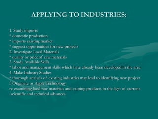 APPLYING TO INDUSTRIES:
1. Study imports
* domestic production
* imports existing market
* suggest opportunities for new projects
2. Investigate Local Materials
* quality or price of raw materials
3. Study Available Skills
* labor and management skills which have already been developed in the area
4. Make Industry Studies
* thorough analysis of existing industries may lead to identifying new project
5.Originate or Apply Technology
re-examining local raw materials and existing products in the light of current
scientific and technical advances
 