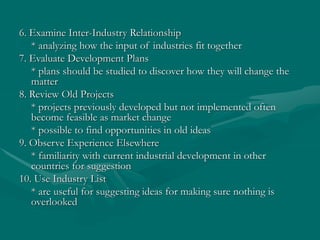 6. Examine Inter-Industry Relationship
* analyzing how the input of industries fit together
7. Evaluate Development Plans
* plans should be studied to discover how they will change the
matter
8. Review Old Projects
* projects previously developed but not implemented often
become feasible as market change
* possible to find opportunities in old ideas
9. Observe Experience Elsewhere
* familiarity with current industrial development in other
countries for suggestion
10. Use Industry List
* are useful for suggesting ideas for making sure nothing is
overlooked
 