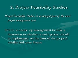 2. Project Feasibility Studies
Project Feasibility Studies, is an integral part of the total
project management cycle
ROLE: to enable top management to make a
decision as to whether or not a project should
be implemented on the basis of the project’s
viability and other factors
 