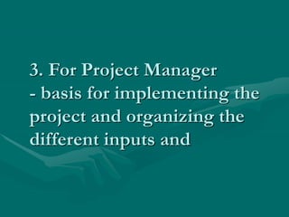 3. For Project Manager
- basis for implementing the
project and organizing the
different inputs and
 
