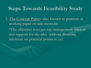Steps Towards Feasibility Study
1. The Concept Paper– also known as position or
working paper or aide memoire
*The objective is to get top management interest
and support for the idea without diverting
attention on practical points as yet.
 
