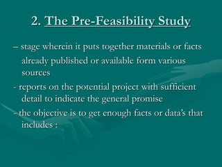 2. The Pre-Feasibility Study
– stage wherein it puts together materials or facts
already published or available form various
sources
- reports on the potential project with sufficient
detail to indicate the general promise
- the objective is to get enough facts or data’s that
includes :
 