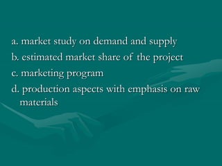 a. market study on demand and supply
b. estimated market share of the project
c. marketing program
d. production aspects with emphasis on raw
materials
 