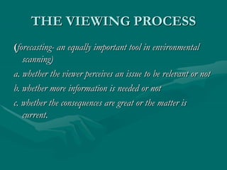 THE VIEWING PROCESS
(forecasting- an equally important tool in environmental
scanning)
a. whether the viewer perceives an issue to be relevant or not
b. whether more information is needed or not
c. whether the consequences are great or the matter is
current.
 
