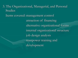 3. The Organizational, Managerial, and Personal
Studies
Items covered: management control
attraction of financing
alternative organizational forms
internal organizational structure
job design analysis
manpower training and
development
 