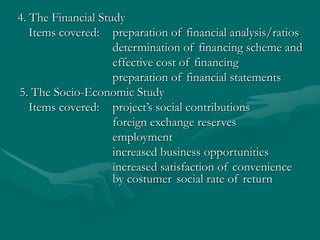 4. The Financial Study
Items covered: preparation of financial analysis/ratios
determination of financing scheme and
effective cost of financing
preparation of financial statements
5. The Socio-Economic Study
Items covered: project’s social contributions
foreign exchange reserves
employment
increased business opportunities
increased satisfaction of convenience
by costumer social rate of return
 