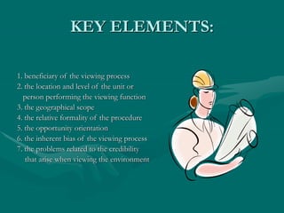 KEY ELEMENTS:
1. beneficiary of the viewing process
2. the location and level of the unit or
person performing the viewing function
3. the geographical scope
4. the relative formality of the procedure
5. the opportunity orientation
6. the inherent bias of the viewing process
7. the problems related to the credibility
that arise when viewing the environment
 