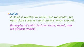 Solid:
A solid is matter in which the molecules are
very close together and cannot move around.
Examples of solids include...