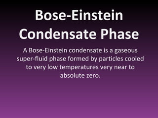 Bose-Einstein Condensate Phase A Bose-Einstein condensate is a gaseous super-fluid phase formed by particles cooled to very low temperatures very near to absolute zero. 