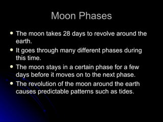 Moon Phases
   The moon takes 28 days to revolve around the
    earth.
   It goes through many different phases during
    this time.
   The moon stays in a certain phase for a few
    days before it moves on to the next phase.
   The revolution of the moon around the earth
    causes predictable patterns such as tides.
 