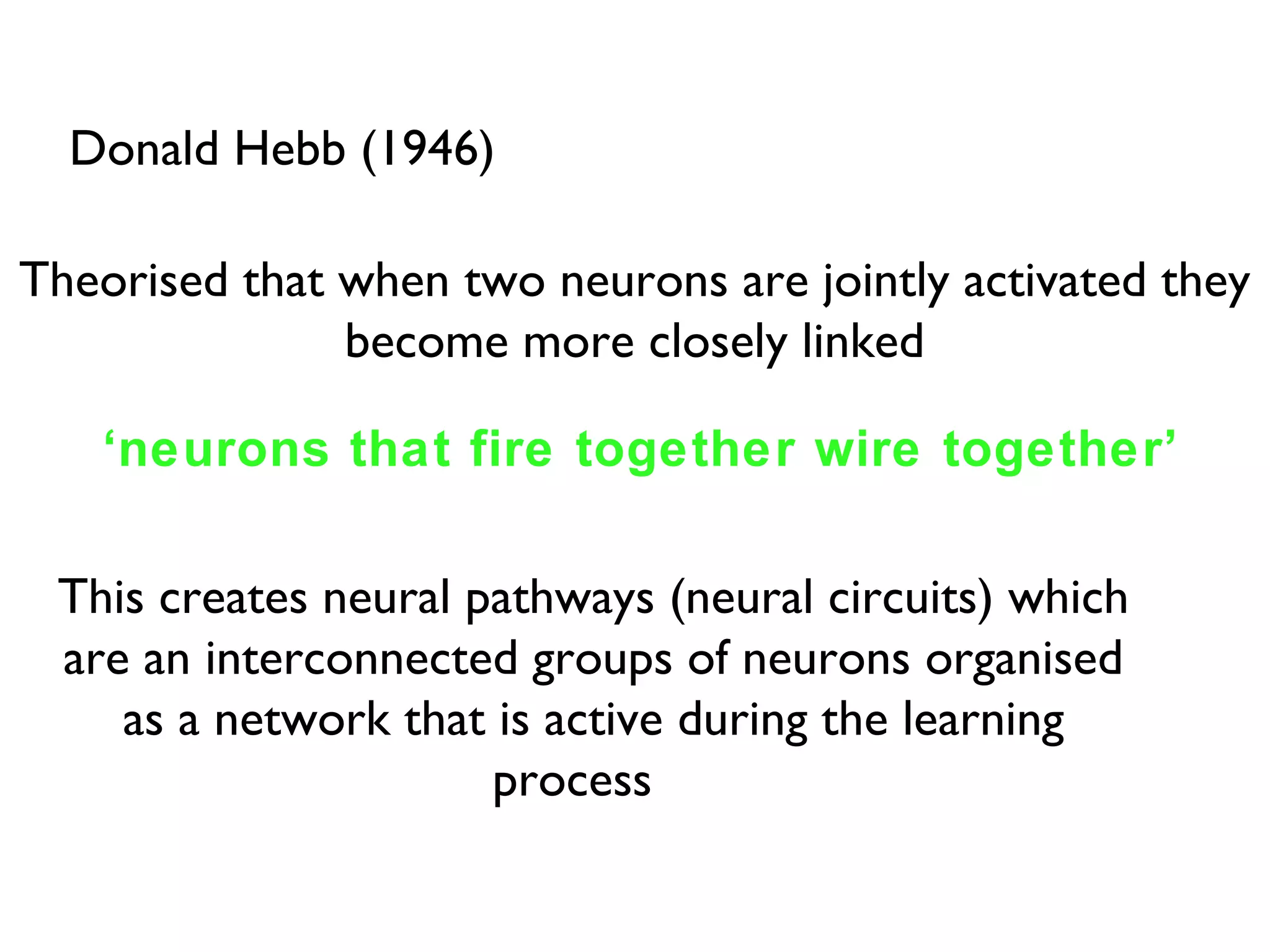 Donald Hebb (1946) Theorised that when two neurons are jointly activated they become more closely linked ‘ neurons that fire together wire together’ This creates neural pathways (neural circuits) which are an interconnected groups of neurons organised as a network that is active during the learning process  
