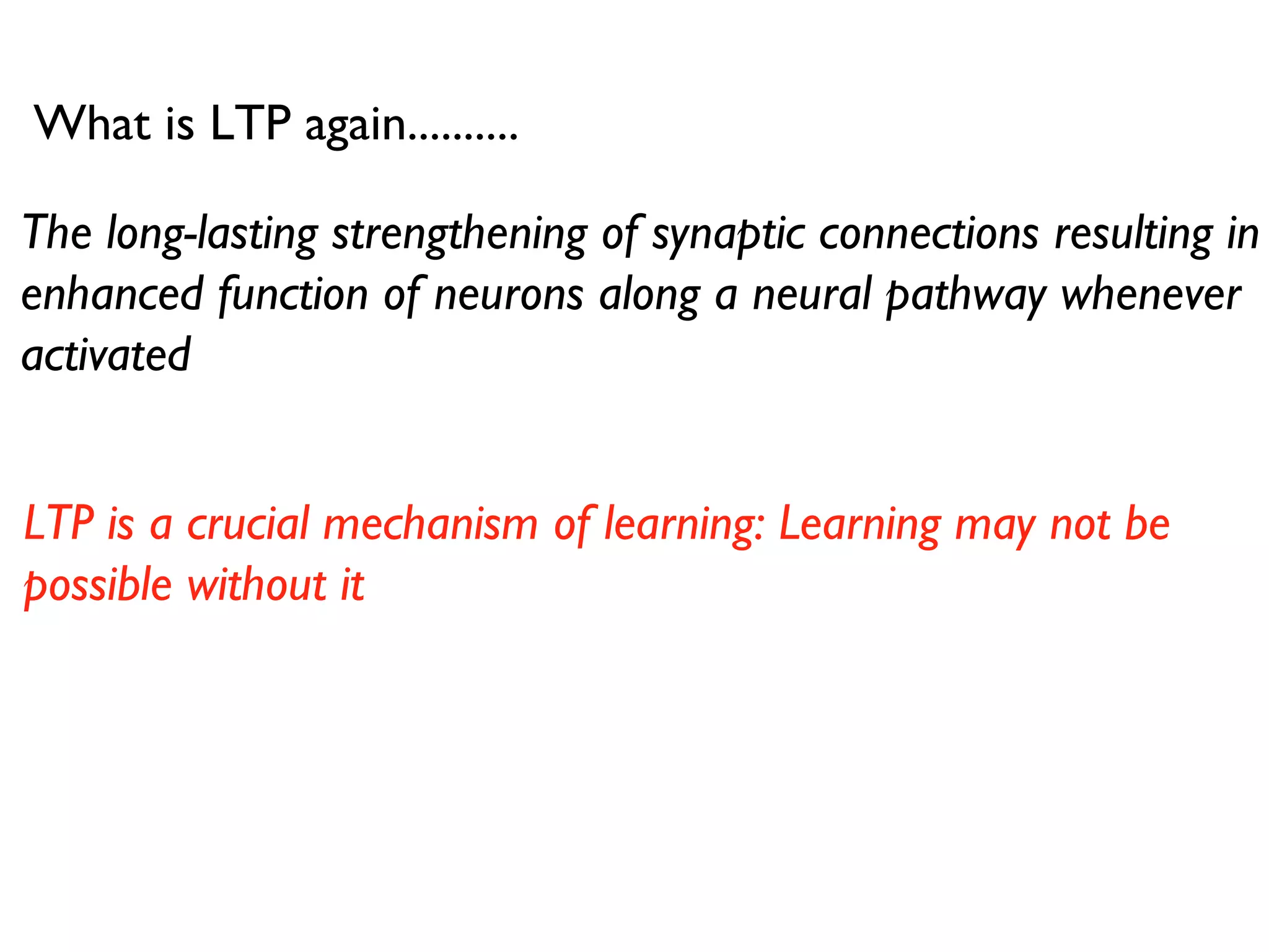 What is LTP again.......... The long-lasting strengthening of synaptic connections resulting in enhanced function of neurons along a neural pathway whenever activated LTP is a crucial mechanism of learning: Learning may not be possible without it 