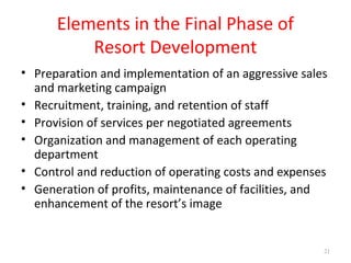 Elements in the Final Phase of
Resort Development
• Preparation and implementation of an aggressive sales
and marketing campaign
• Recruitment, training, and retention of staff
• Provision of services per negotiated agreements
• Organization and management of each operating
department
• Control and reduction of operating costs and expenses
• Generation of profits, maintenance of facilities, and
enhancement of the resort’s image
21
 