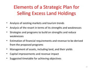 Elements of a Strategic Plan for
Selling Excess Land Holdings
• Analysis of existing markets and tourism trends
• Analysis of the resort in terms of its strengths and weaknesses
• Strategies and programs to build on strengths and reduce
weaknesses
• Estimation of financial requirements and revenue to be derived
from the proposed programs
• Management of assets, including land, and their yields
• Capital improvements and revenue impact
• Suggested timetable for achieving objectives
22
 