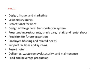 CNT……
• Design, image, and marketing
• Lodging structures
• Recreational facilities
• Design of the general transportation system
• Freestanding restaurants, snack bars, retail, and rental shops
• Provision for future expansion
• Employee housing and related needs
• Support facilities and systems
• Resort hotel
• Deliveries, waste removal, security, and maintenance
• Food and beverage production
8
 