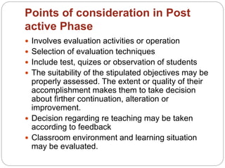 Points of consideration in Post
active Phase
 Involves evaluation activities or operation
 Selection of evaluation techniques
 Include test, quizes or observation of students
 The suitability of the stipulated objectives may be
properly assessed. The extent or quality of their
accomplishment makes them to take decision
about firther continuation, alteration or
improvement.
 Decision regarding re teaching may be taken
according to feedback
 Classroom environment and learning situation
may be evaluated.
 