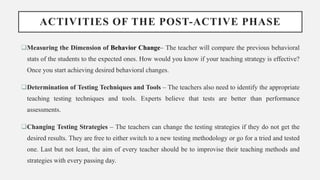 ACTIVITIES OF THE POST-ACTIVE PHASE
Measuring the Dimension of Behavior Change– The teacher will compare the previous behavioral
stats of the students to the expected ones. How would you know if your teaching strategy is effective?
Once you start achieving desired behavioral changes.
Determination of Testing Techniques and Tools – The teachers also need to identify the appropriate
teaching testing techniques and tools. Experts believe that tests are better than performance
assessments.
Changing Testing Strategies – The teachers can change the testing strategies if they do not get the
desired results. They are free to either switch to a new testing methodology or go for a tried and tested
one. Last but not least, the aim of every teacher should be to improvise their teaching methods and
strategies with every passing day.
 