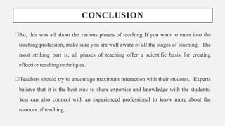 CONCLUSION
So, this was all about the various phases of teaching If you want to enter into the
teaching profession, make sure you are well aware of all the stages of teaching. The
most striking part is, all phases of teaching offer a scientific basis for creating
effective teaching techniques.
Teachers should try to encourage maximum interaction with their students. Experts
believe that it is the best way to share expertise and knowledge with the students.
You can also connect with an experienced professional to know more about the
nuances of teaching.
 