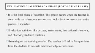 EVALUATION CUM FEEDBACK PHASE (POST-ACTIVE PHASE)
• It is the final phase of teaching. This phase occurs when the teacher is
done with the classroom session and looks back to assess the entire
process. It includes:
Evaluation activities like quizzes, assessments, instructional situations,
and observing students' reactions.
Summing up the teaching session. The teacher will ask a few questions
from the students to evaluate their knowledge achievement.
 